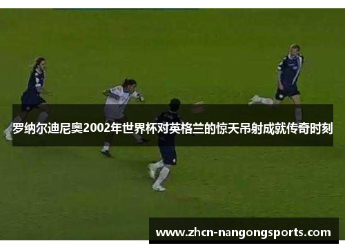 罗纳尔迪尼奥2002年世界杯对英格兰的惊天吊射成就传奇时刻