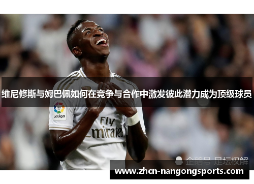 维尼修斯与姆巴佩如何在竞争与合作中激发彼此潜力成为顶级球员
