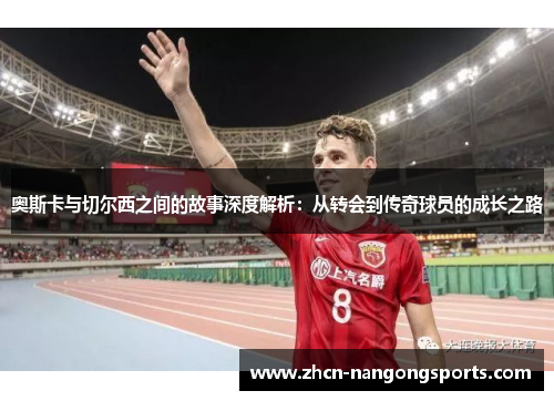 奥斯卡与切尔西之间的故事深度解析：从转会到传奇球员的成长之路